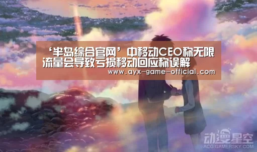 ‘半岛综合官网’中移动CEO称无限流量会导致亏损移动回应称误解(图2) 半岛综合官网